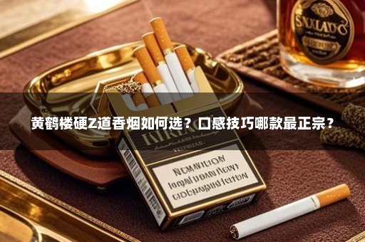 黄鹤楼硬Z道香烟如何选？口感技巧哪款最正宗？
